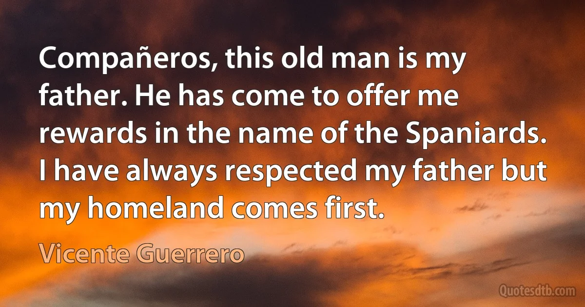 Compañeros, this old man is my father. He has come to offer me rewards in the name of the Spaniards. I have always respected my father but my homeland comes first. (Vicente Guerrero)