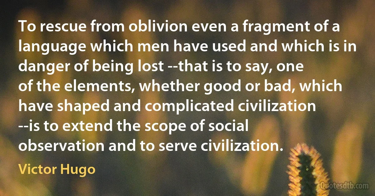 To rescue from oblivion even a fragment of a language which men have used and which is in danger of being lost --that is to say, one of the elements, whether good or bad, which have shaped and complicated civilization --is to extend the scope of social observation and to serve civilization. (Victor Hugo)