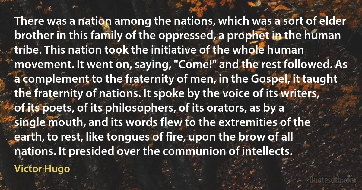 There was a nation among the nations, which was a sort of elder brother in this family of the oppressed, a prophet in the human tribe. This nation took the initiative of the whole human movement. It went on, saying, "Come!" and the rest followed. As a complement to the fraternity of men, in the Gospel, it taught the fraternity of nations. It spoke by the voice of its writers, of its poets, of its philosophers, of its orators, as by a single mouth, and its words flew to the extremities of the earth, to rest, like tongues of fire, upon the brow of all nations. It presided over the communion of intellects. (Victor Hugo)