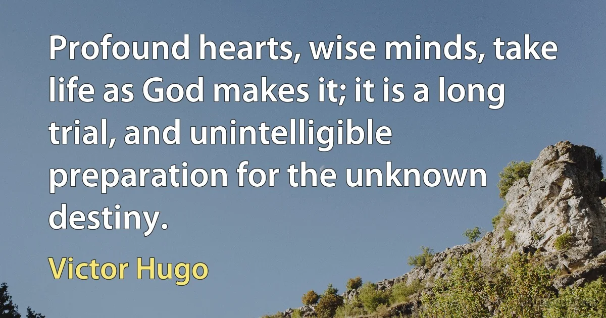 Profound hearts, wise minds, take life as God makes it; it is a long trial, and unintelligible preparation for the unknown destiny. (Victor Hugo)