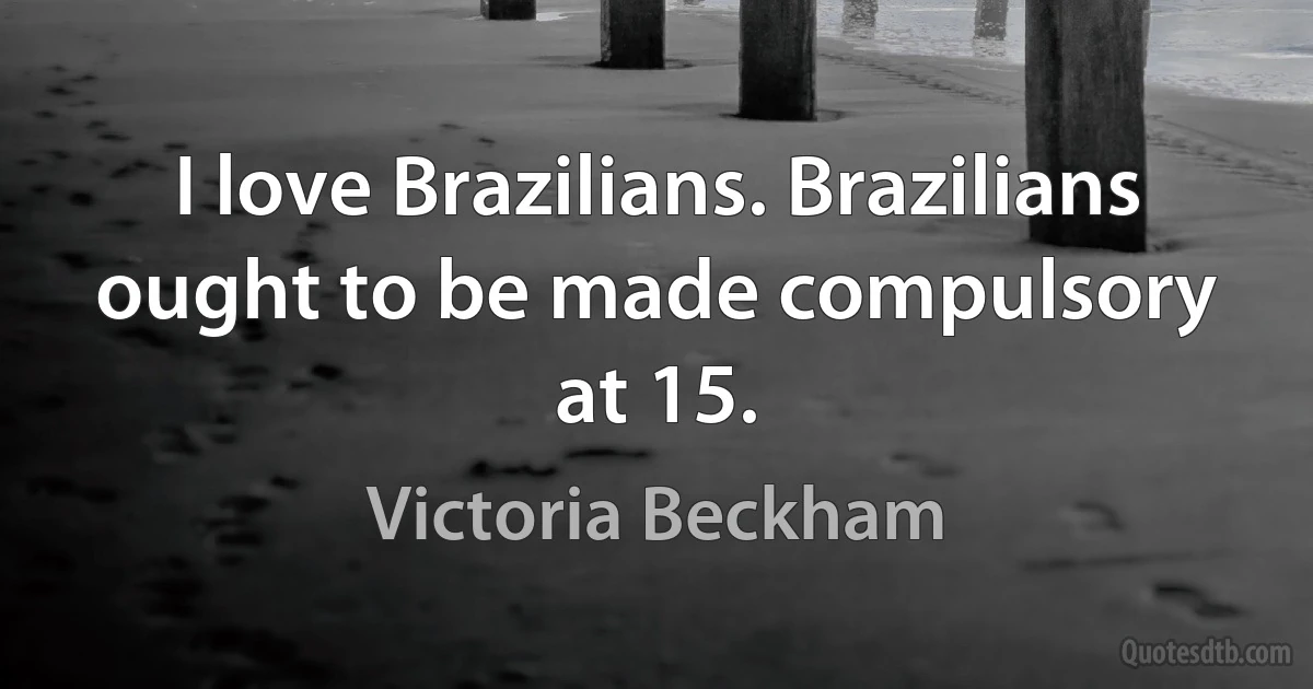 I love Brazilians. Brazilians ought to be made compulsory at 15. (Victoria Beckham)