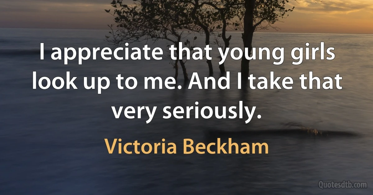 I appreciate that young girls look up to me. And I take that very seriously. (Victoria Beckham)