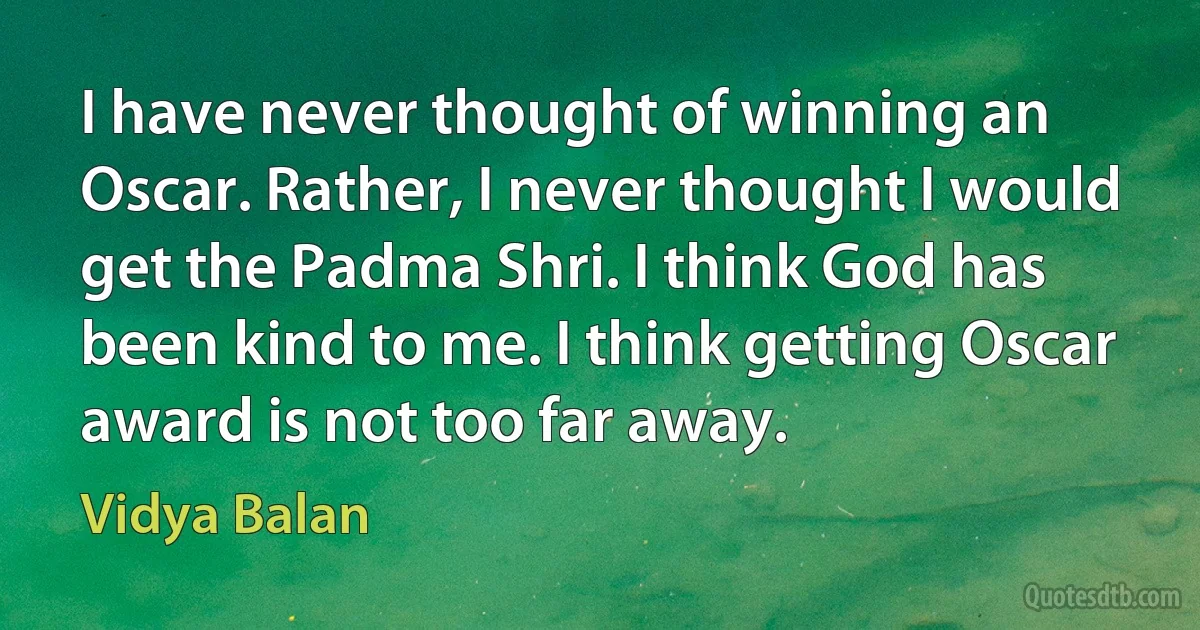 I have never thought of winning an Oscar. Rather, I never thought I would get the Padma Shri. I think God has been kind to me. I think getting Oscar award is not too far away. (Vidya Balan)