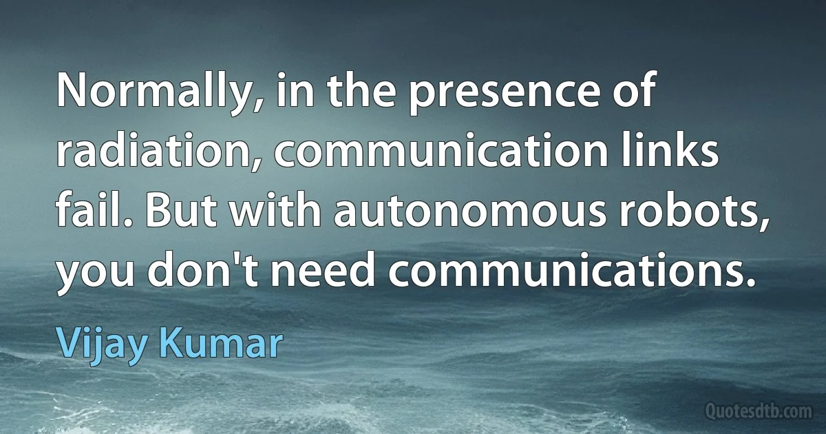 Normally, in the presence of radiation, communication links fail. But with autonomous robots, you don't need communications. (Vijay Kumar)