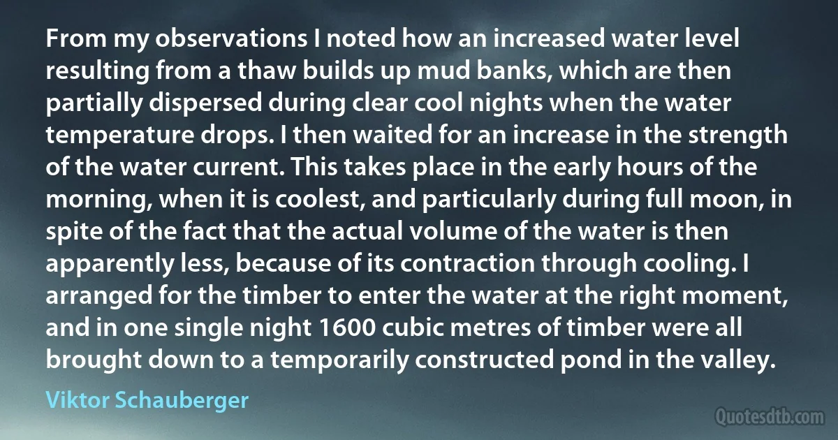 From my observations I noted how an increased water level resulting from a thaw builds up mud banks, which are then partially dispersed during clear cool nights when the water temperature drops. I then waited for an increase in the strength of the water current. This takes place in the early hours of the morning, when it is coolest, and particularly during full moon, in spite of the fact that the actual volume of the water is then apparently less, because of its contraction through cooling. I arranged for the timber to enter the water at the right moment, and in one single night 1600 cubic metres of timber were all brought down to a temporarily constructed pond in the valley. (Viktor Schauberger)