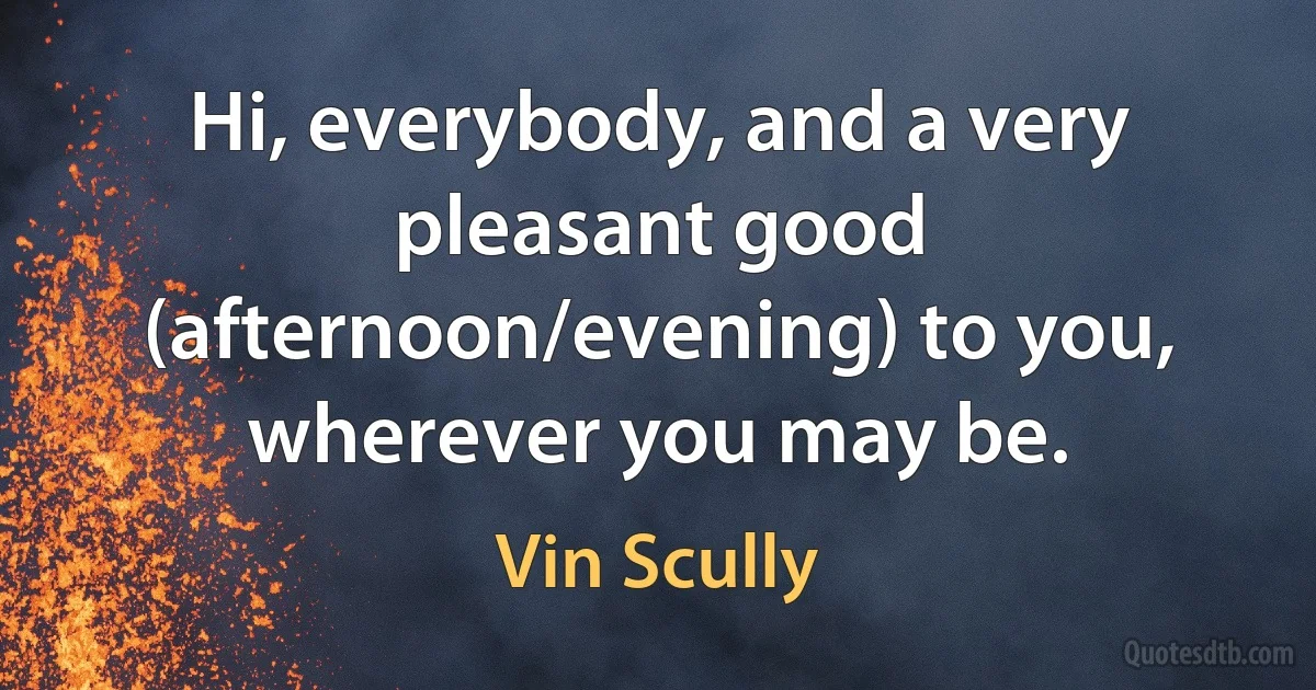 Hi, everybody, and a very pleasant good (afternoon/evening) to you, wherever you may be. (Vin Scully)