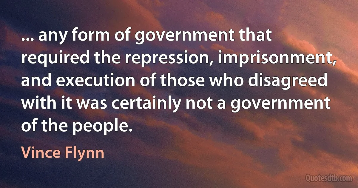 ... any form of government that required the repression, imprisonment, and execution of those who disagreed with it was certainly not a government of the people. (Vince Flynn)