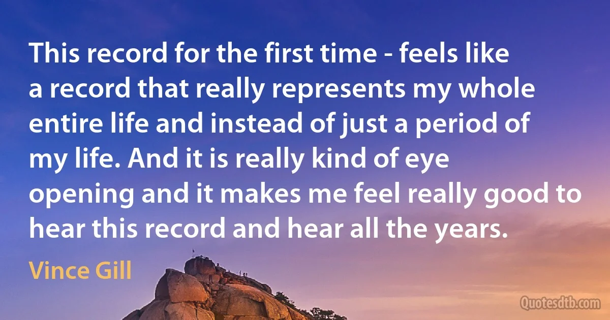 This record for the first time - feels like a record that really represents my whole entire life and instead of just a period of my life. And it is really kind of eye opening and it makes me feel really good to hear this record and hear all the years. (Vince Gill)