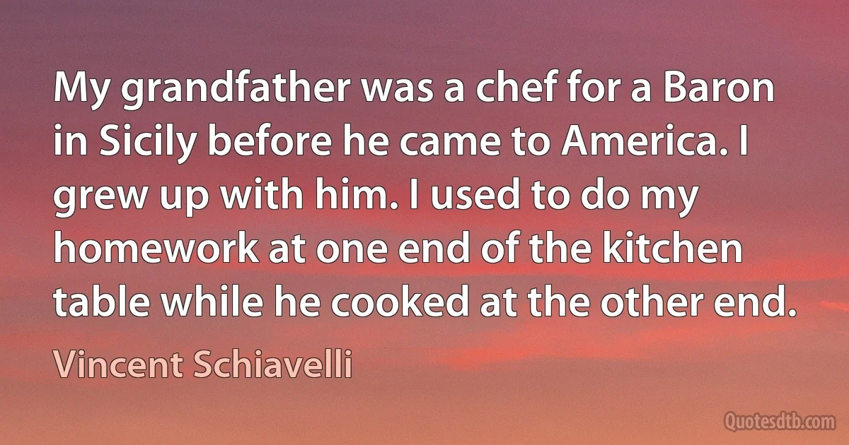 My grandfather was a chef for a Baron in Sicily before he came to America. I grew up with him. I used to do my homework at one end of the kitchen table while he cooked at the other end. (Vincent Schiavelli)