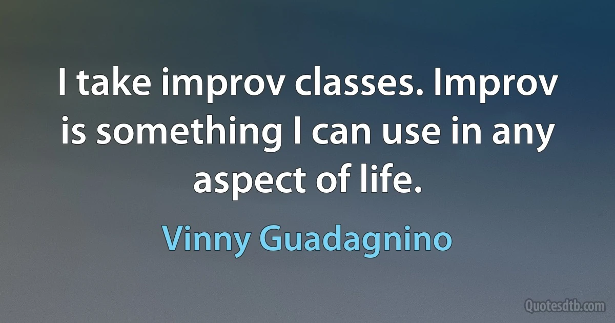 I take improv classes. Improv is something I can use in any aspect of life. (Vinny Guadagnino)