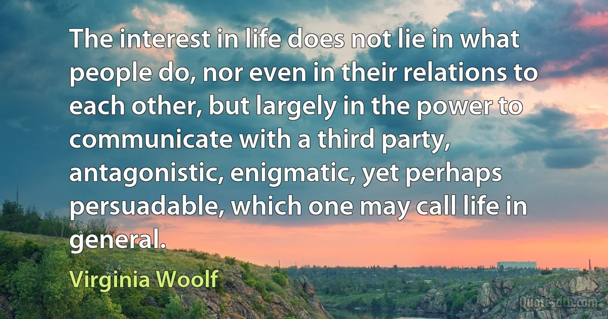 The interest in life does not lie in what people do, nor even in their relations to each other, but largely in the power to communicate with a third party, antagonistic, enigmatic, yet perhaps persuadable, which one may call life in general. (Virginia Woolf)