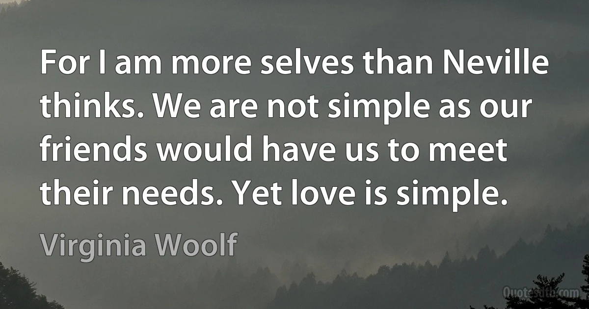 For I am more selves than Neville thinks. We are not simple as our friends would have us to meet their needs. Yet love is simple. (Virginia Woolf)