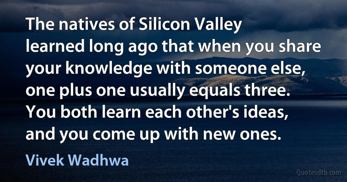 The natives of Silicon Valley learned long ago that when you share your knowledge with someone else, one plus one usually equals three. You both learn each other's ideas, and you come up with new ones. (Vivek Wadhwa)