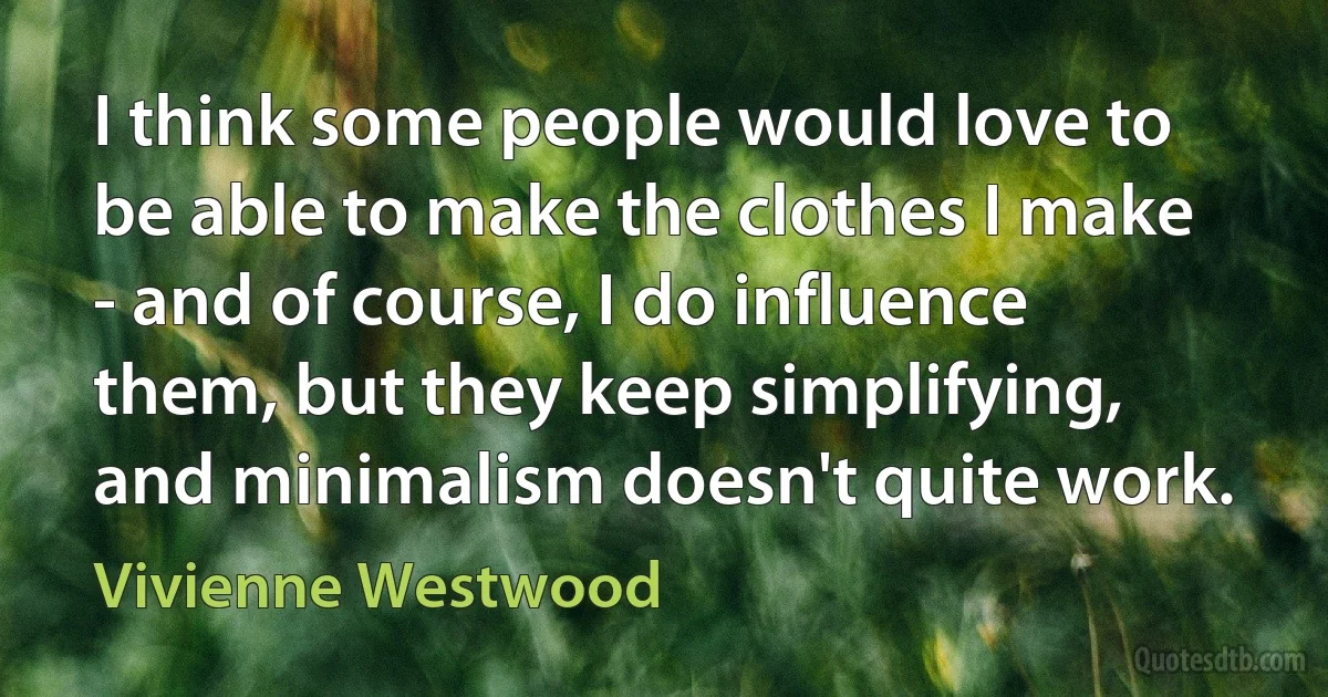 I think some people would love to be able to make the clothes I make - and of course, I do influence them, but they keep simplifying, and minimalism doesn't quite work. (Vivienne Westwood)