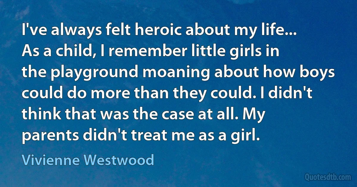 I've always felt heroic about my life... As a child, I remember little girls in the playground moaning about how boys could do more than they could. I didn't think that was the case at all. My parents didn't treat me as a girl. (Vivienne Westwood)