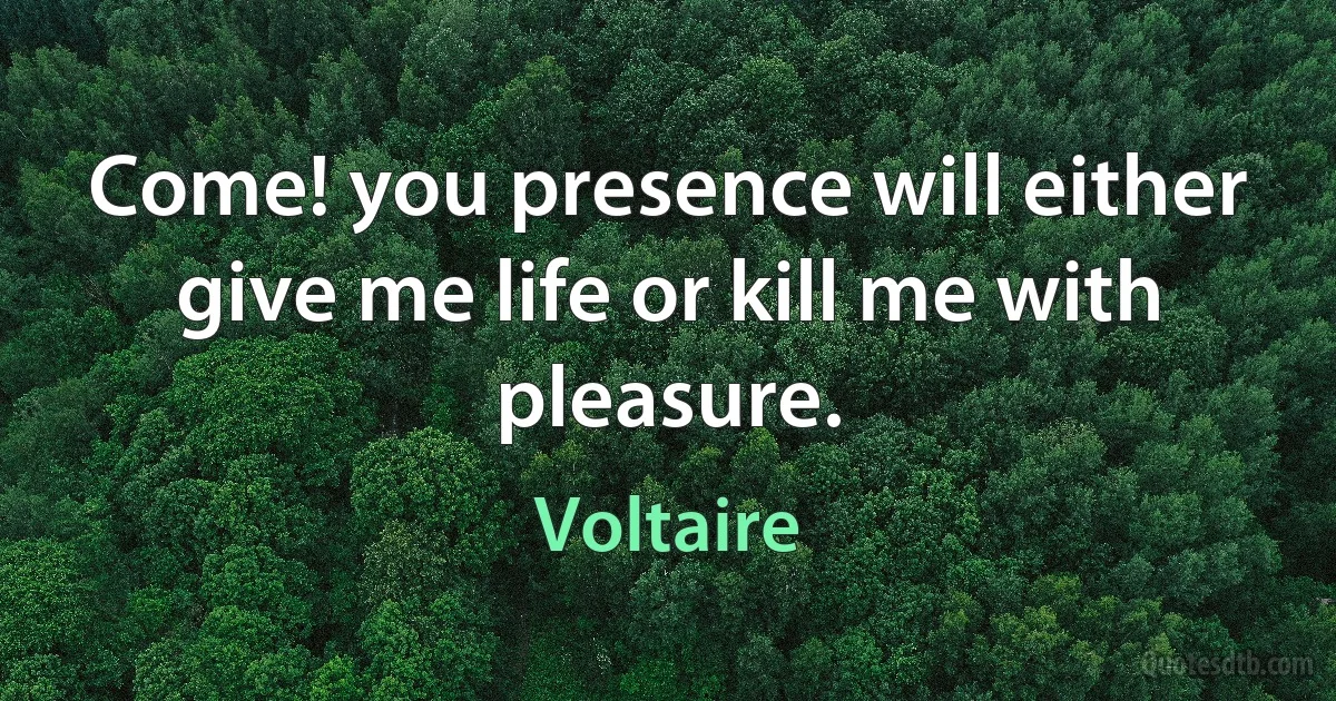 Come! you presence will either give me life or kill me with pleasure. (Voltaire)