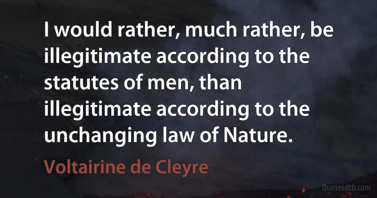 I would rather, much rather, be illegitimate according to the statutes of men, than illegitimate according to the unchanging law of Nature. (Voltairine de Cleyre)