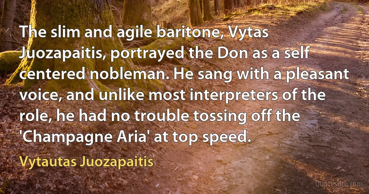 The slim and agile baritone, Vytas Juozapaitis, portrayed the Don as a self centered nobleman. He sang with a pleasant voice, and unlike most interpreters of the role, he had no trouble tossing off the 'Champagne Aria' at top speed. (Vytautas Juozapaitis)