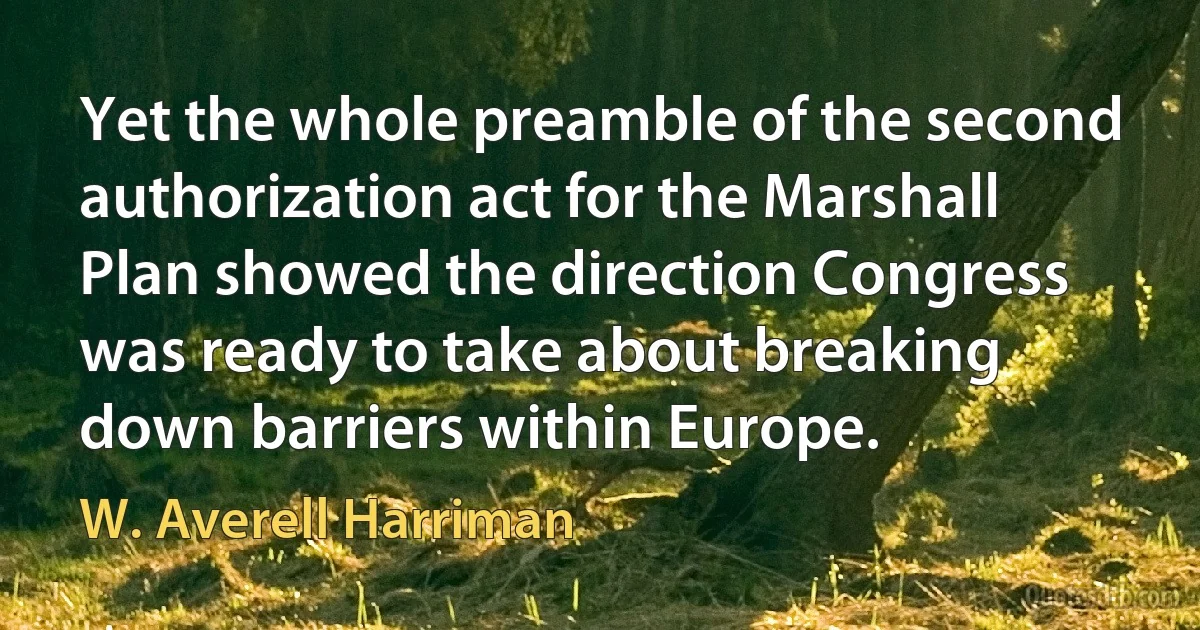 Yet the whole preamble of the second authorization act for the Marshall Plan showed the direction Congress was ready to take about breaking down barriers within Europe. (W. Averell Harriman)