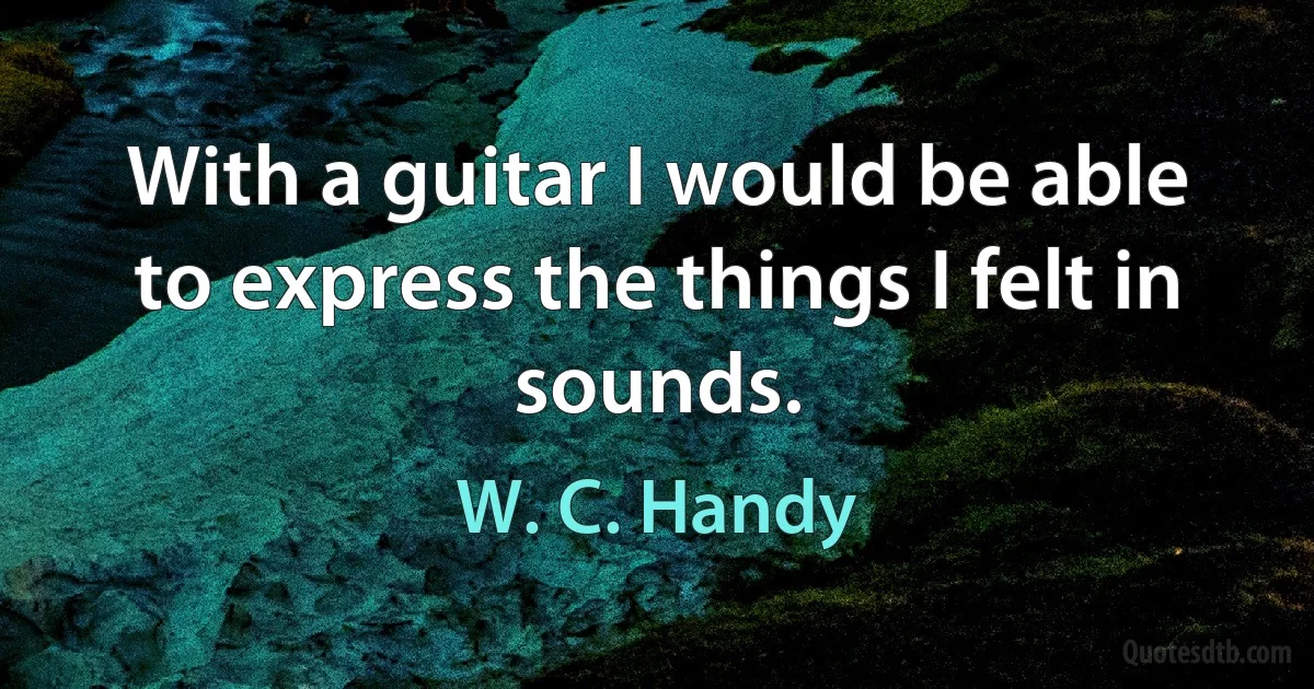 With a guitar I would be able to express the things I felt in sounds. (W. C. Handy)