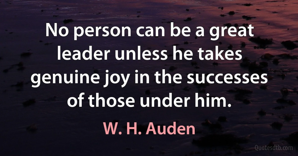 No person can be a great leader unless he takes genuine joy in the successes of those under him. (W. H. Auden)