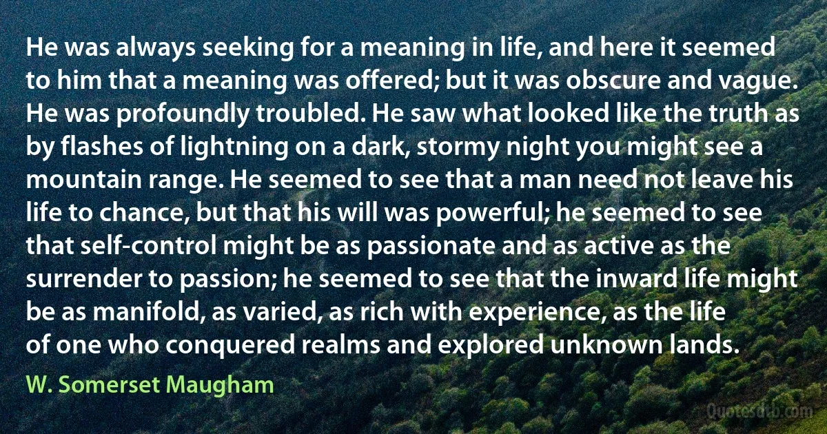 He was always seeking for a meaning in life, and here it seemed to him that a meaning was offered; but it was obscure and vague. He was profoundly troubled. He saw what looked like the truth as by flashes of lightning on a dark, stormy night you might see a mountain range. He seemed to see that a man need not leave his life to chance, but that his will was powerful; he seemed to see that self-control might be as passionate and as active as the surrender to passion; he seemed to see that the inward life might be as manifold, as varied, as rich with experience, as the life of one who conquered realms and explored unknown lands. (W. Somerset Maugham)