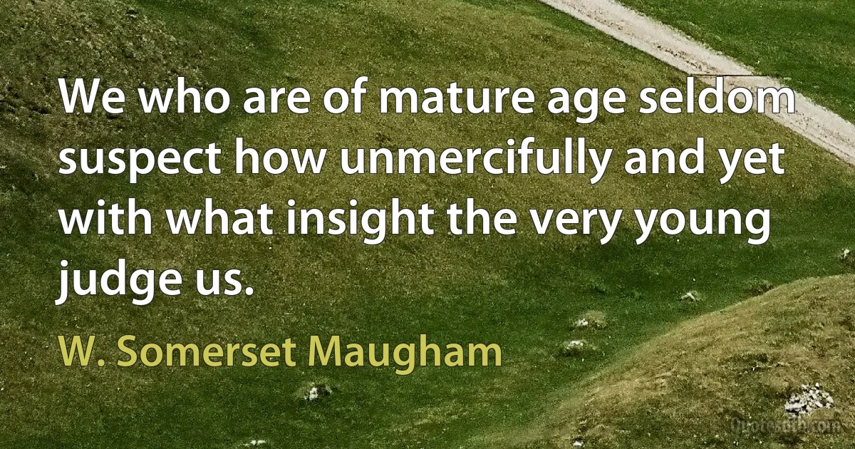 We who are of mature age seldom suspect how unmercifully and yet with what insight the very young judge us. (W. Somerset Maugham)