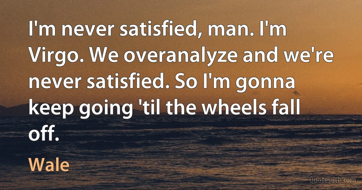 I'm never satisfied, man. I'm Virgo. We overanalyze and we're never satisfied. So I'm gonna keep going 'til the wheels fall off. (Wale)