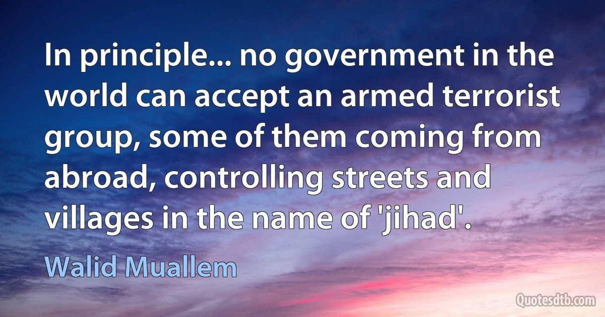 In principle... no government in the world can accept an armed terrorist group, some of them coming from abroad, controlling streets and villages in the name of 'jihad'. (Walid Muallem)