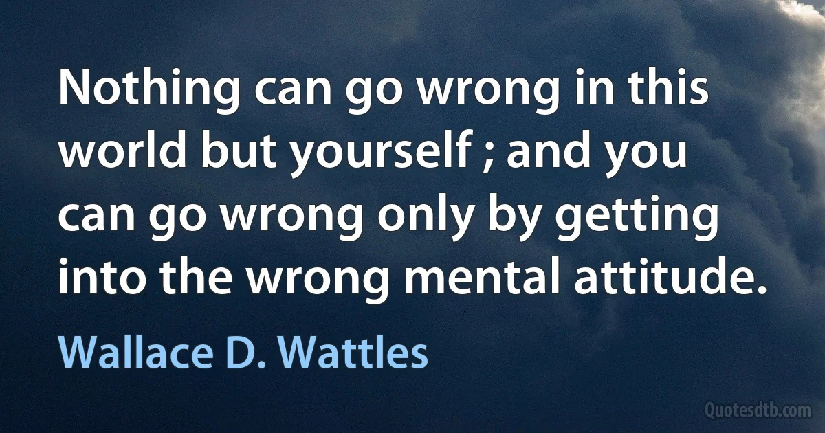 Nothing can go wrong in this world but yourself ; and you can go wrong only by getting into the wrong mental attitude. (Wallace D. Wattles)