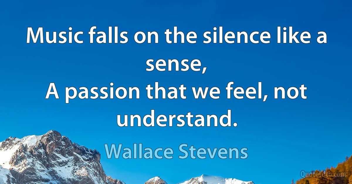 Music falls on the silence like a sense,
A passion that we feel, not understand. (Wallace Stevens)