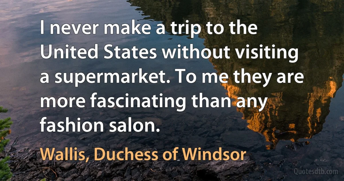 I never make a trip to the United States without visiting a supermarket. To me they are more fascinating than any fashion salon. (Wallis, Duchess of Windsor)