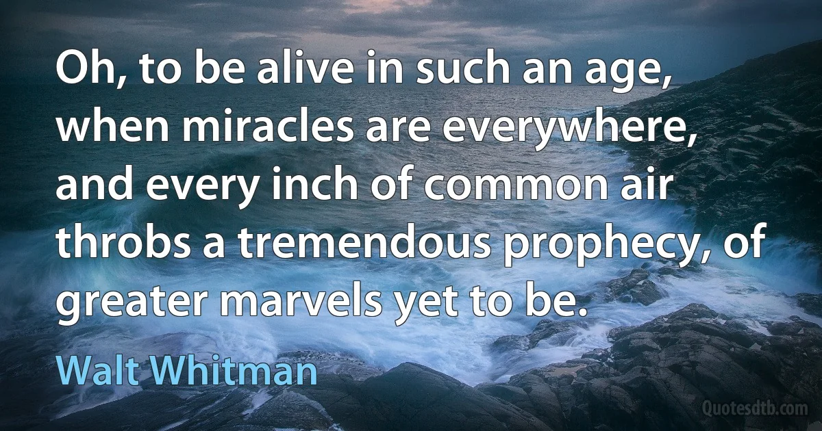 Oh, to be alive in such an age, when miracles are everywhere, and every inch of common air throbs a tremendous prophecy, of greater marvels yet to be. (Walt Whitman)