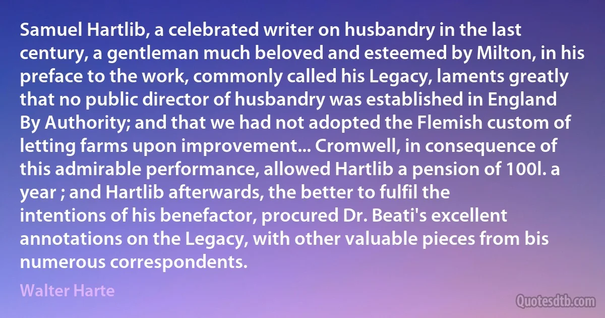 Samuel Hartlib, a celebrated writer on husbandry in the last century, a gentleman much beloved and esteemed by Milton, in his preface to the work, commonly called his Legacy, laments greatly that no public director of husbandry was established in England By Authority; and that we had not adopted the Flemish custom of letting farms upon improvement... Cromwell, in consequence of this admirable performance, allowed Hartlib a pension of 100l. a year ; and Hartlib afterwards, the better to fulfil the intentions of his benefactor, procured Dr. Beati's excellent annotations on the Legacy, with other valuable pieces from bis numerous correspondents. (Walter Harte)