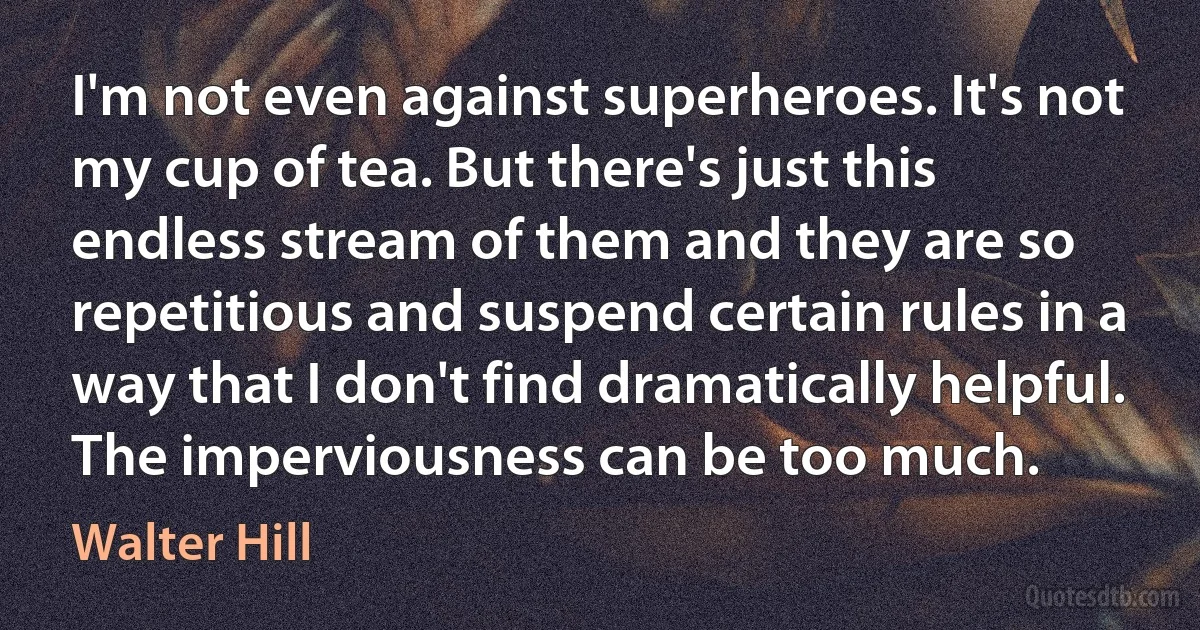 I'm not even against superheroes. It's not my cup of tea. But there's just this endless stream of them and they are so repetitious and suspend certain rules in a way that I don't find dramatically helpful. The imperviousness can be too much. (Walter Hill)