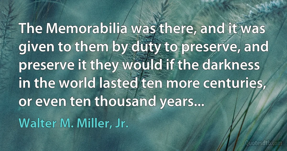 The Memorabilia was there, and it was given to them by duty to preserve, and preserve it they would if the darkness in the world lasted ten more centuries, or even ten thousand years... (Walter M. Miller, Jr.)