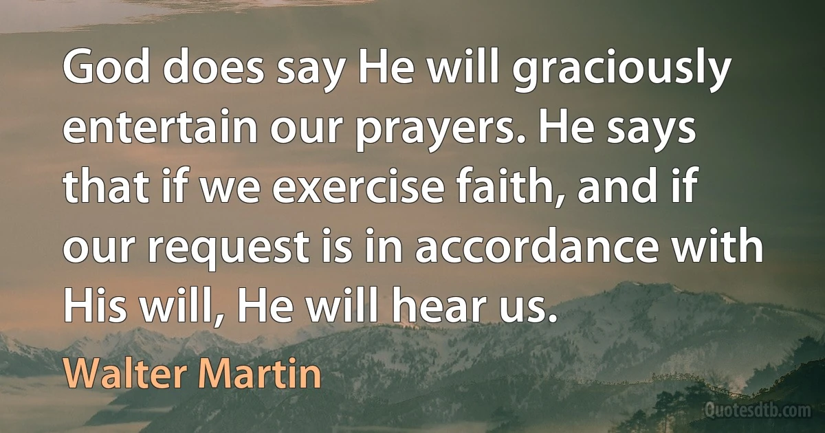 God does say He will graciously entertain our prayers. He says that if we exercise faith, and if our request is in accordance with His will, He will hear us. (Walter Martin)