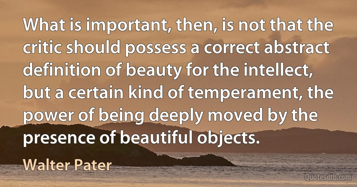 What is important, then, is not that the critic should possess a correct abstract definition of beauty for the intellect, but a certain kind of temperament, the power of being deeply moved by the presence of beautiful objects. (Walter Pater)