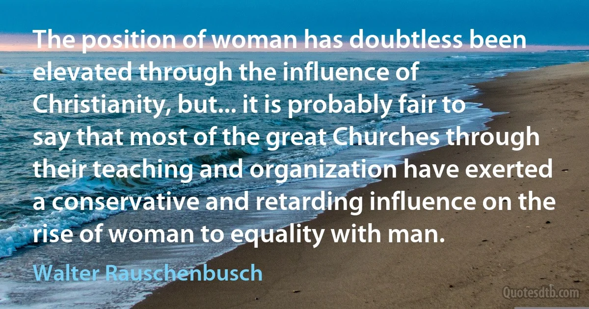 The position of woman has doubtless been elevated through the influence of Christianity, but... it is probably fair to say that most of the great Churches through their teaching and organization have exerted a conservative and retarding influence on the rise of woman to equality with man. (Walter Rauschenbusch)