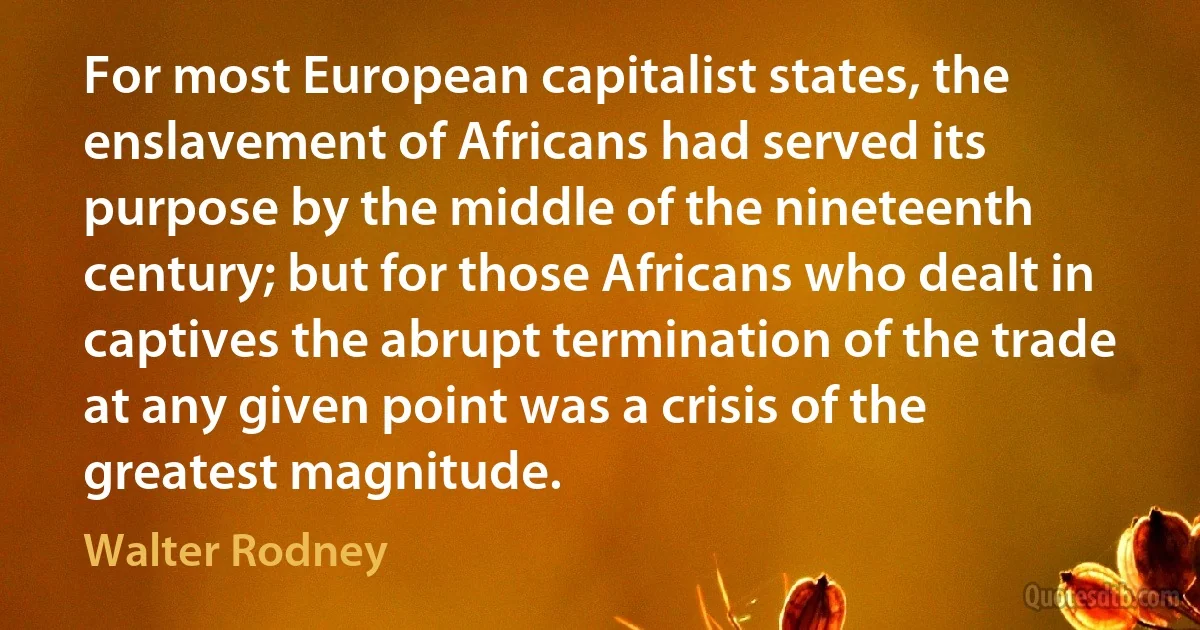 For most European capitalist states, the enslavement of Africans had served its purpose by the middle of the nineteenth century; but for those Africans who dealt in captives the abrupt termination of the trade at any given point was a crisis of the greatest magnitude. (Walter Rodney)