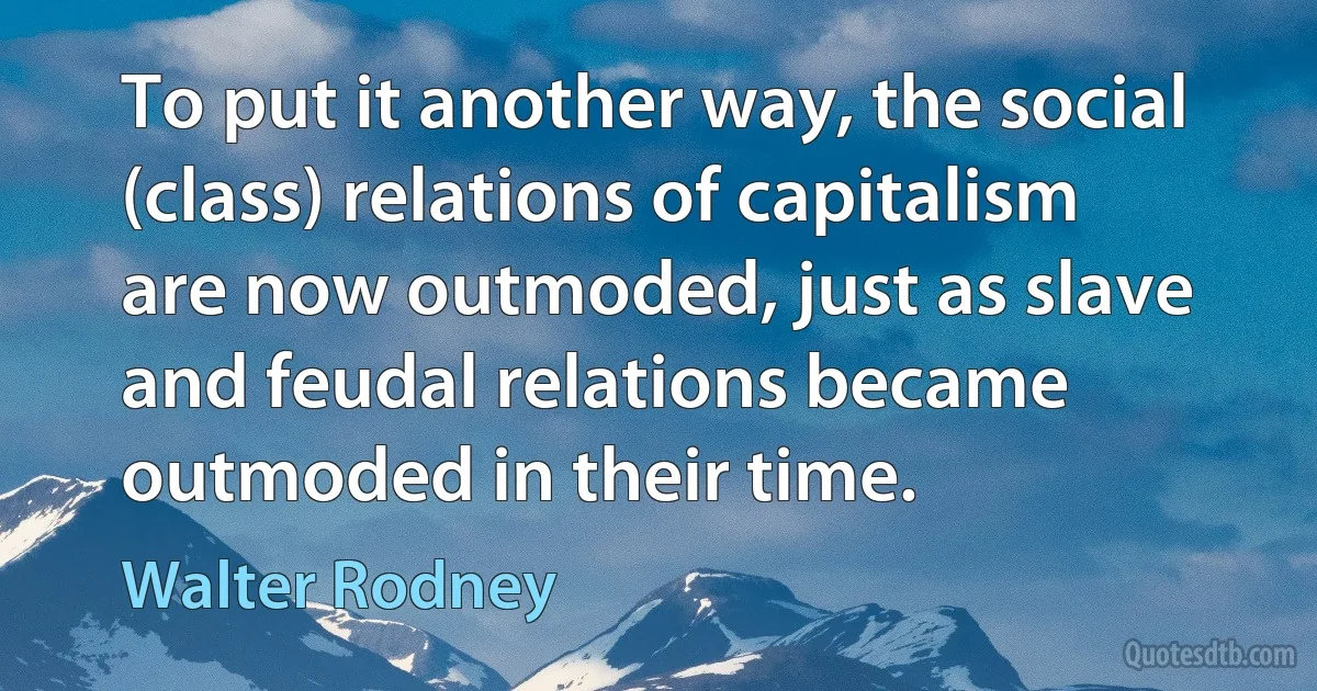 To put it another way, the social (class) relations of capitalism are now outmoded, just as slave and feudal relations became outmoded in their time. (Walter Rodney)