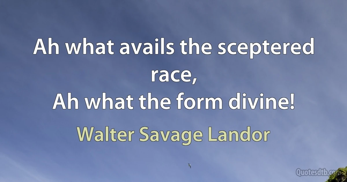 Ah what avails the sceptered race,
Ah what the form divine! (Walter Savage Landor)