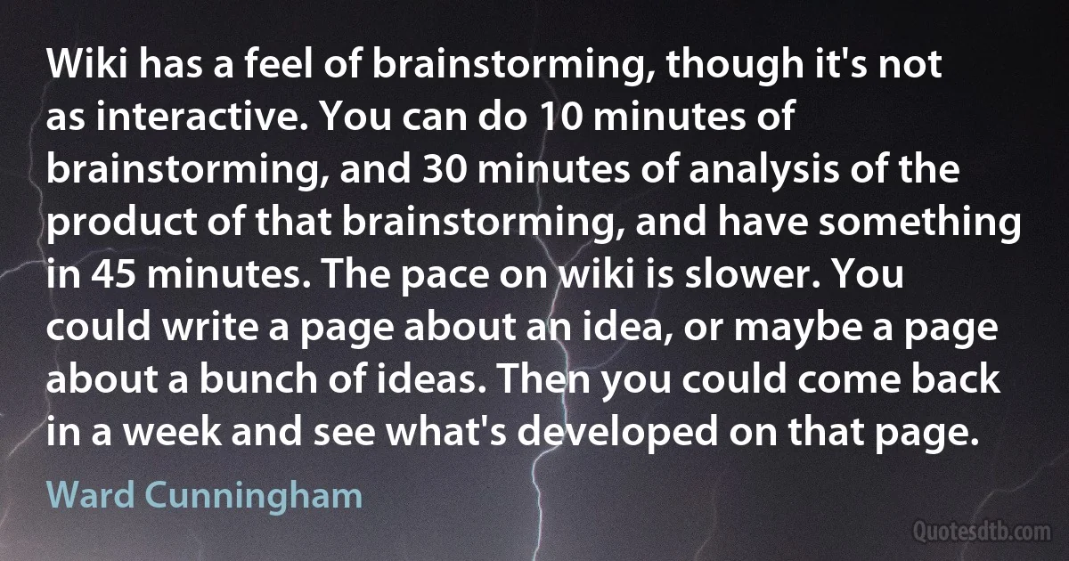 Wiki has a feel of brainstorming, though it's not as interactive. You can do 10 minutes of brainstorming, and 30 minutes of analysis of the product of that brainstorming, and have something in 45 minutes. The pace on wiki is slower. You could write a page about an idea, or maybe a page about a bunch of ideas. Then you could come back in a week and see what's developed on that page. (Ward Cunningham)