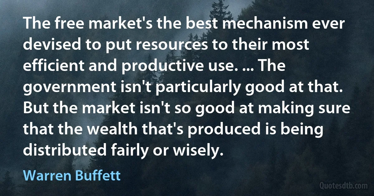 The free market's the best mechanism ever devised to put resources to their most efficient and productive use. ... The government isn't particularly good at that. But the market isn't so good at making sure that the wealth that's produced is being distributed fairly or wisely. (Warren Buffett)