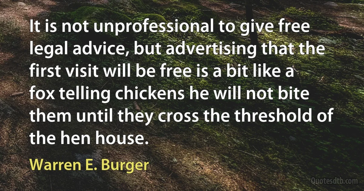 It is not unprofessional to give free legal advice, but advertising that the first visit will be free is a bit like a fox telling chickens he will not bite them until they cross the threshold of the hen house. (Warren E. Burger)