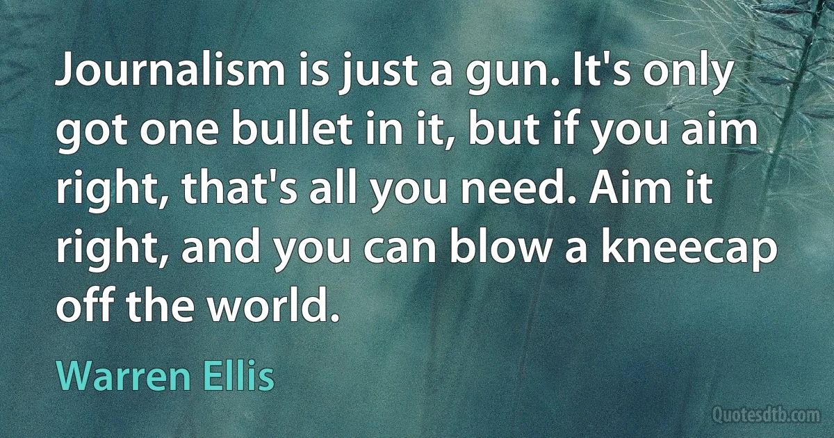 Journalism is just a gun. It's only got one bullet in it, but if you aim right, that's all you need. Aim it right, and you can blow a kneecap off the world. (Warren Ellis)