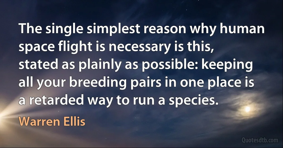 The single simplest reason why human space flight is necessary is this, stated as plainly as possible: keeping all your breeding pairs in one place is a retarded way to run a species. (Warren Ellis)