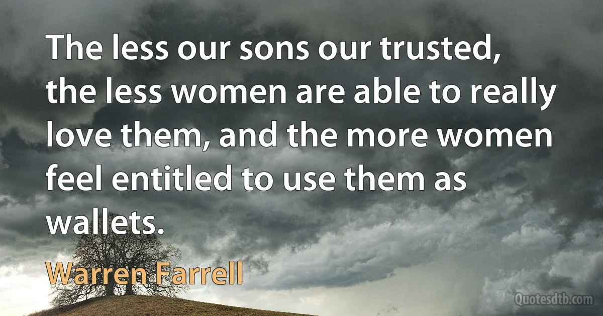 The less our sons our trusted, the less women are able to really love them, and the more women feel entitled to use them as wallets. (Warren Farrell)