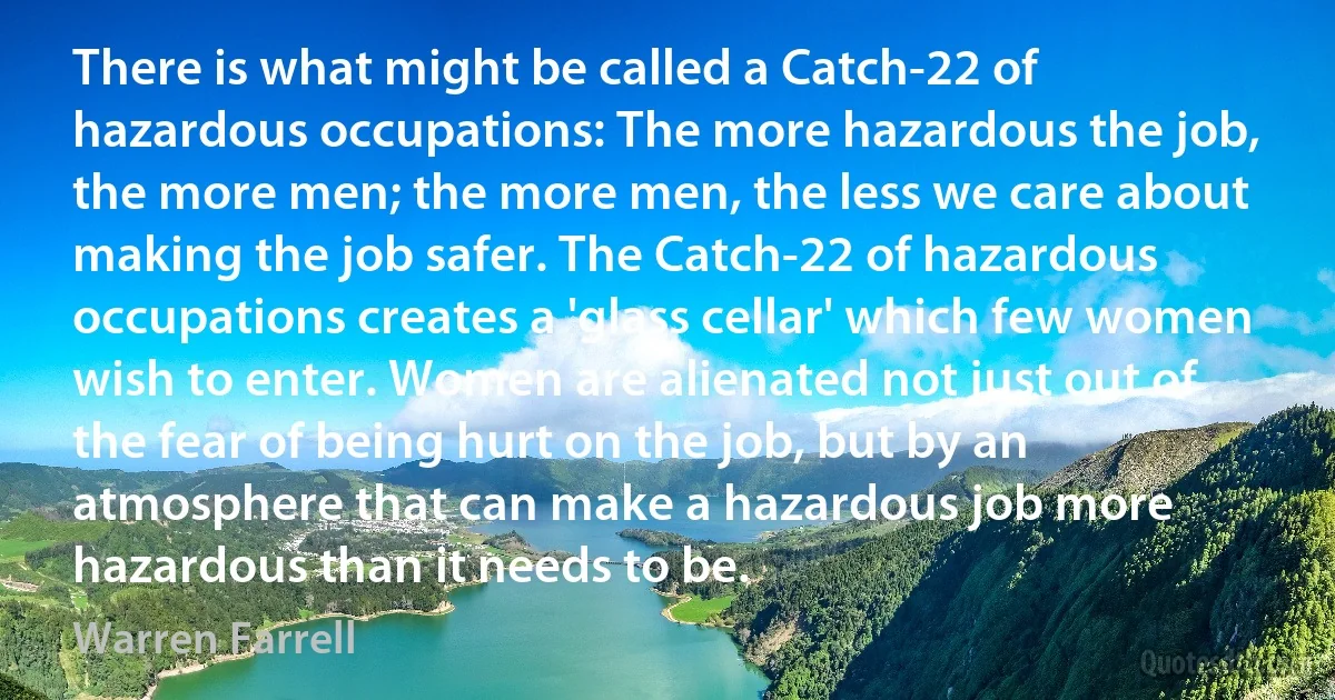 There is what might be called a Catch-22 of hazardous occupations: The more hazardous the job, the more men; the more men, the less we care about making the job safer. The Catch-22 of hazardous occupations creates a 'glass cellar' which few women wish to enter. Women are alienated not just out of the fear of being hurt on the job, but by an atmosphere that can make a hazardous job more hazardous than it needs to be. (Warren Farrell)