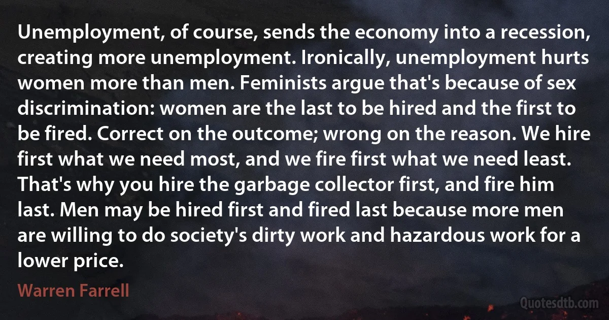 Unemployment, of course, sends the economy into a recession, creating more unemployment. Ironically, unemployment hurts women more than men. Feminists argue that's because of sex discrimination: women are the last to be hired and the first to be fired. Correct on the outcome; wrong on the reason. We hire first what we need most, and we fire first what we need least. That's why you hire the garbage collector first, and fire him last. Men may be hired first and fired last because more men are willing to do society's dirty work and hazardous work for a lower price. (Warren Farrell)